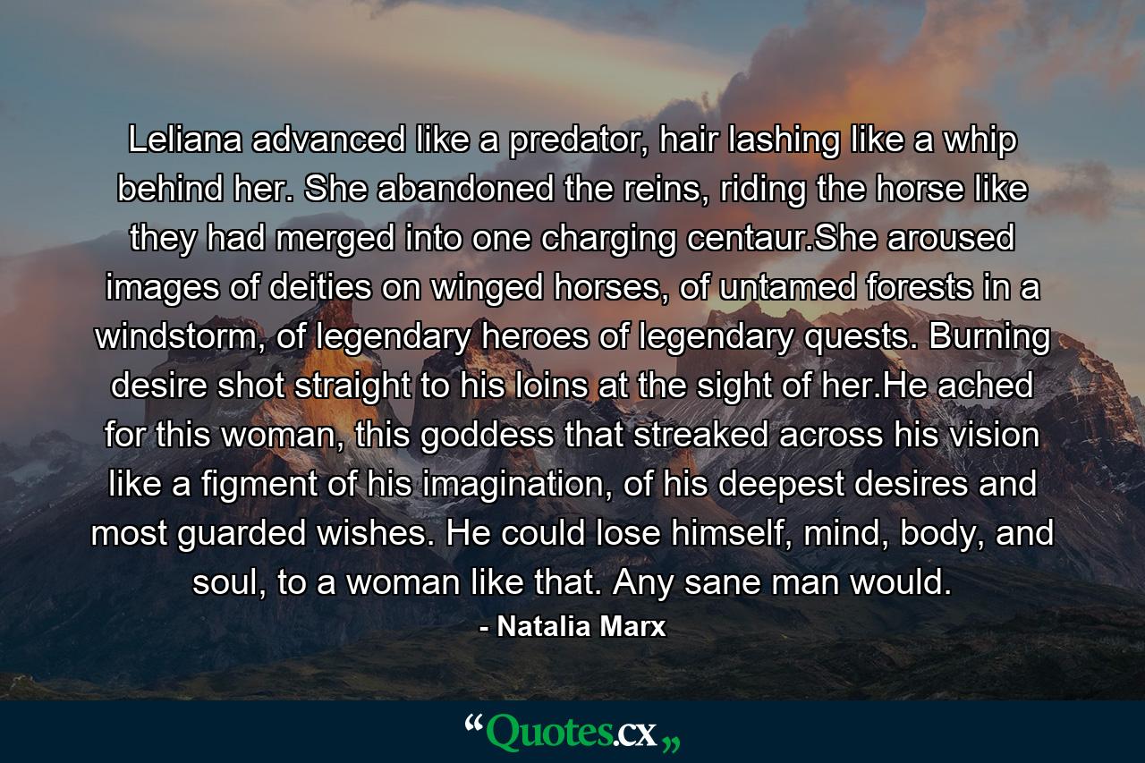 Leliana advanced like a predator, hair lashing like a whip behind her. She abandoned the reins, riding the horse like they had merged into one charging centaur.She aroused images of deities on winged horses, of untamed forests in a windstorm, of legendary heroes of legendary quests. Burning desire shot straight to his loins at the sight of her.He ached for this woman, this goddess that streaked across his vision like a figment of his imagination, of his deepest desires and most guarded wishes. He could lose himself, mind, body, and soul, to a woman like that. Any sane man would. - Quote by Natalia Marx