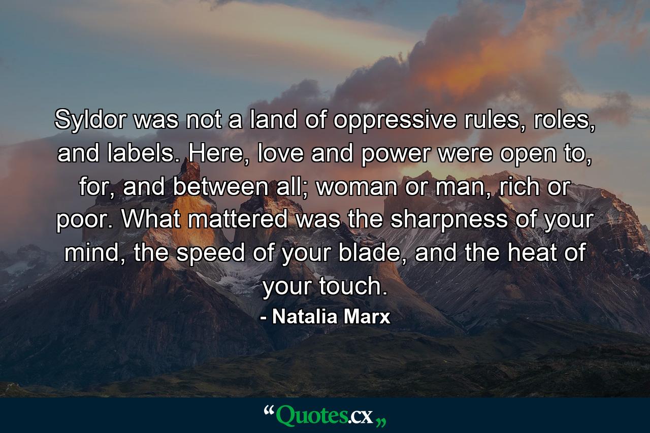 Syldor was not a land of oppressive rules, roles, and labels. Here, love and power were open to, for, and between all; woman or man, rich or poor. What mattered was the sharpness of your mind, the speed of your blade, and the heat of your touch. - Quote by Natalia Marx