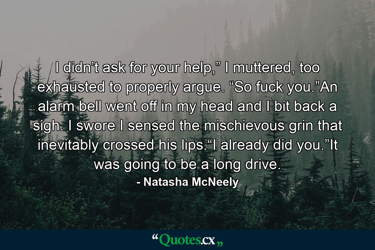 I didn’t ask for your help,” I muttered, too exhausted to properly argue. “So fuck you.”An alarm bell went off in my head and I bit back a sigh. I swore I sensed the mischievous grin that inevitably crossed his lips.“I already did you.”It was going to be a long drive. - Quote by Natasha McNeely