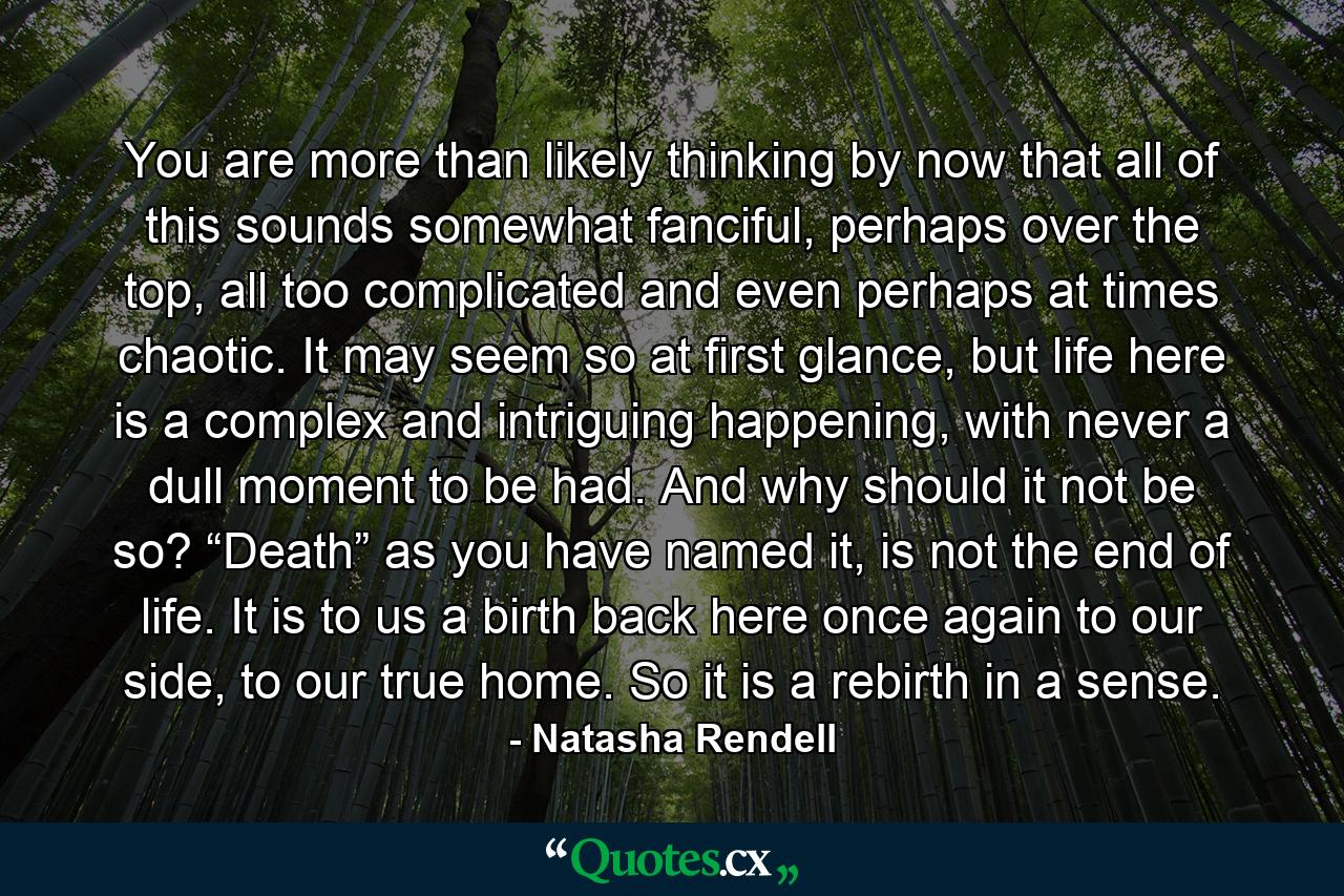 You are more than likely thinking by now that all of this sounds somewhat fanciful, perhaps over the top, all too complicated and even perhaps at times chaotic. It may seem so at first glance, but life here is a complex and intriguing happening, with never a dull moment to be had. And why should it not be so? “Death” as you have named it, is not the end of life. It is to us a birth back here once again to our side, to our true home. So it is a rebirth in a sense. - Quote by Natasha Rendell