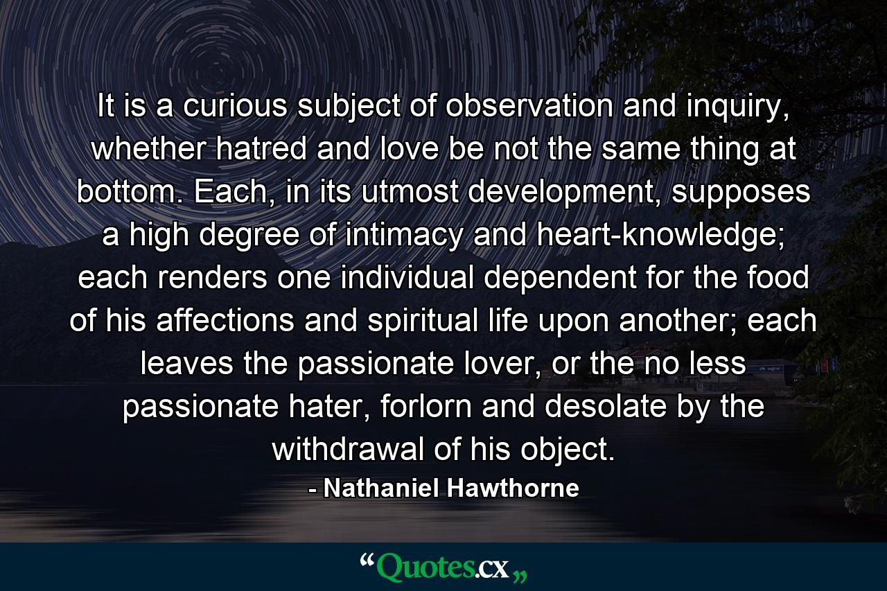 It is a curious subject of observation and inquiry, whether hatred and love be not the same thing at bottom. Each, in its utmost development, supposes a high degree of intimacy and heart-knowledge; each renders one individual dependent for the food of his affections and spiritual life upon another; each leaves the passionate lover, or the no less passionate hater, forlorn and desolate by the withdrawal of his object. - Quote by Nathaniel Hawthorne