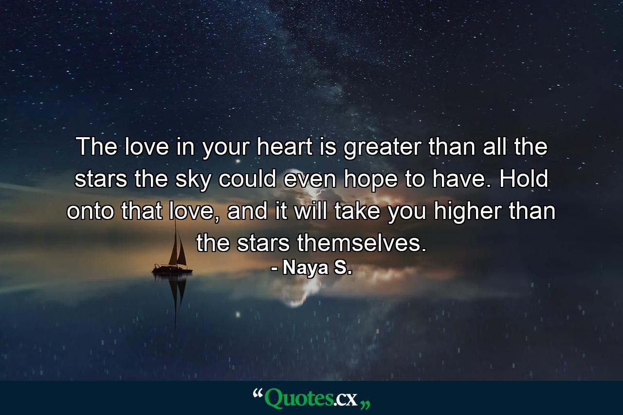 The love in your heart is greater than all the stars the sky could even hope to have. Hold onto that love, and it will take you higher than the stars themselves. - Quote by Naya S.