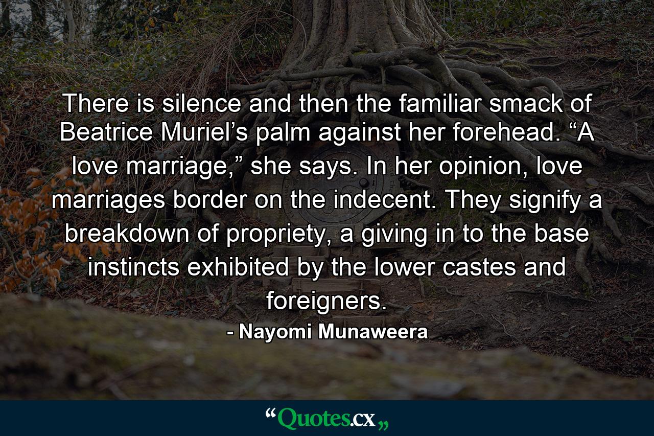 There is silence and then the familiar smack of Beatrice Muriel’s palm against her forehead. “A love marriage,” she says. In her opinion, love marriages border on the indecent. They signify a breakdown of propriety, a giving in to the base instincts exhibited by the lower castes and foreigners. - Quote by Nayomi Munaweera