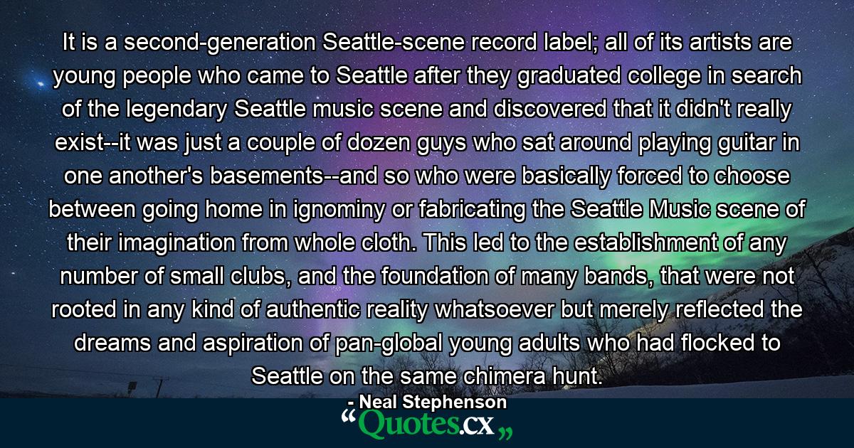 It is a second-generation Seattle-scene record label; all of its artists are young people who came to Seattle after they graduated college in search of the legendary Seattle music scene and discovered that it didn't really exist--it was just a couple of dozen guys who sat around playing guitar in one another's basements--and so who were basically forced to choose between going home in ignominy or fabricating the Seattle Music scene of their imagination from whole cloth. This led to the establishment of any number of small clubs, and the foundation of many bands, that were not rooted in any kind of authentic reality whatsoever but merely reflected the dreams and aspiration of pan-global young adults who had flocked to Seattle on the same chimera hunt. - Quote by Neal Stephenson