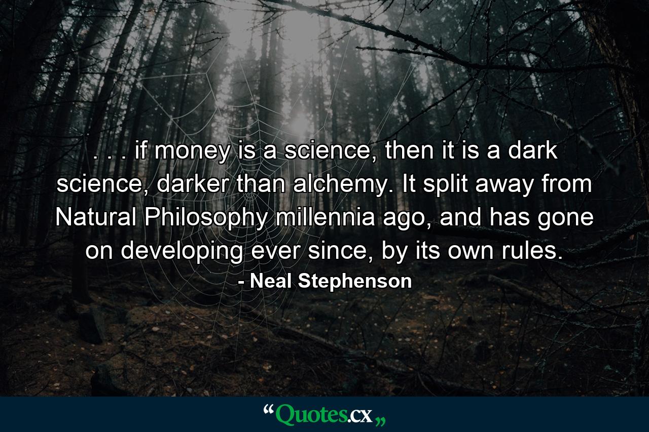 . . . if money is a science, then it is a dark science, darker than alchemy. It split away from Natural Philosophy millennia ago, and has gone on developing ever since, by its own rules. - Quote by Neal Stephenson