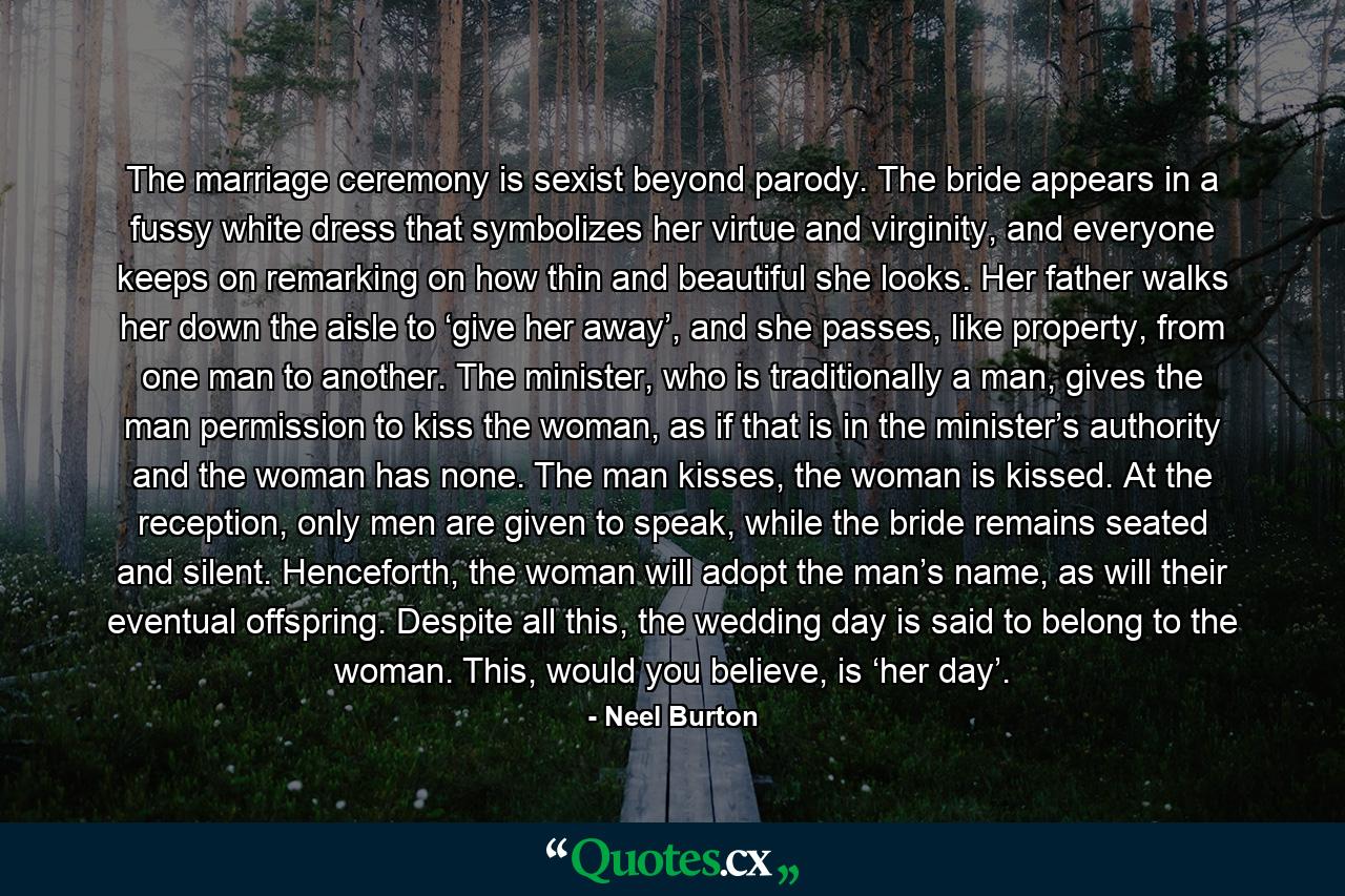 The marriage ceremony is sexist beyond parody. The bride appears in a fussy white dress that symbolizes her virtue and virginity, and everyone keeps on remarking on how thin and beautiful she looks. Her father walks her down the aisle to ‘give her away’, and she passes, like property, from one man to another. The minister, who is traditionally a man, gives the man permission to kiss the woman, as if that is in the minister’s authority and the woman has none. The man kisses, the woman is kissed. At the reception, only men are given to speak, while the bride remains seated and silent. Henceforth, the woman will adopt the man’s name, as will their eventual offspring. Despite all this, the wedding day is said to belong to the woman. This, would you believe, is ‘her day’. - Quote by Neel Burton