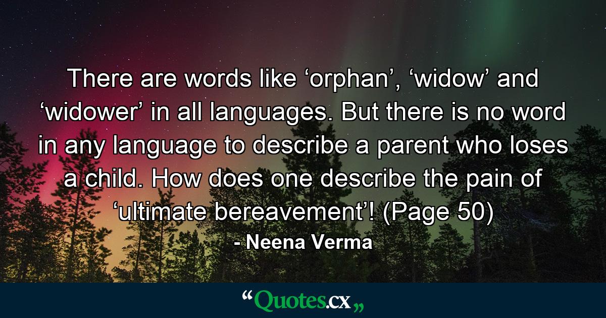 There are words like ‘orphan’, ‘widow’ and ‘widower’ in all languages. But there is no word in any language to describe a parent who loses a child. How does one describe the pain of ‘ultimate bereavement’! (Page 50) - Quote by Neena Verma