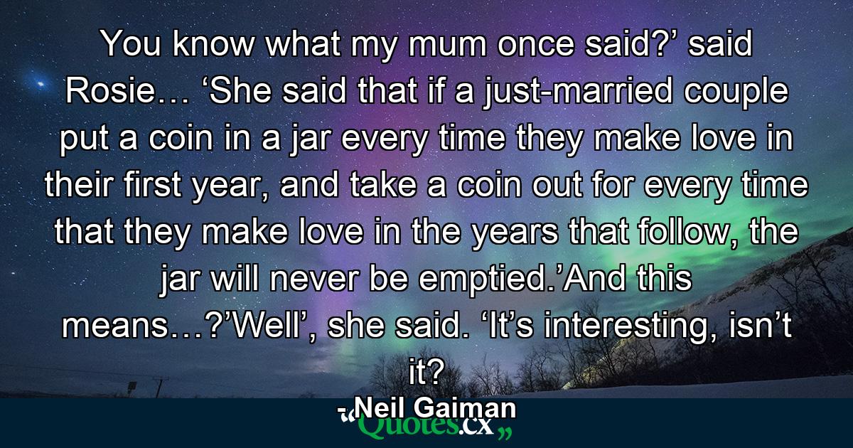 You know what my mum once said?’ said Rosie… ‘She said that if a just-married couple put a coin in a jar every time they make love in their first year, and take a coin out for every time that they make love in the years that follow, the jar will never be emptied.’And this means…?’Well’, she said. ‘It’s interesting, isn’t it? - Quote by Neil Gaiman