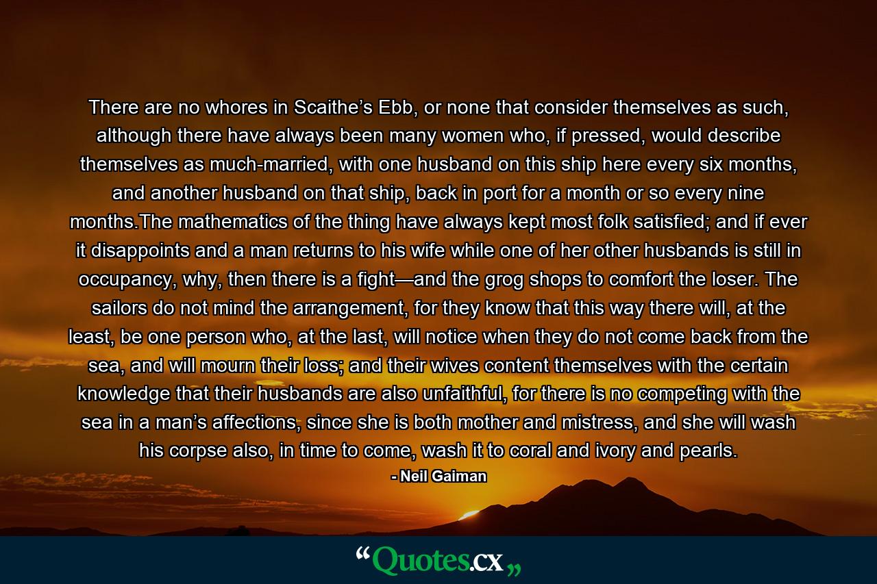 There are no whores in Scaithe’s Ebb, or none that consider themselves as such, although there have always been many women who, if pressed, would describe themselves as much-married, with one husband on this ship here every six months, and another husband on that ship, back in port for a month or so every nine months.The mathematics of the thing have always kept most folk satisfied; and if ever it disappoints and a man returns to his wife while one of her other husbands is still in occupancy, why, then there is a fight—and the grog shops to comfort the loser. The sailors do not mind the arrangement, for they know that this way there will, at the least, be one person who, at the last, will notice when they do not come back from the sea, and will mourn their loss; and their wives content themselves with the certain knowledge that their husbands are also unfaithful, for there is no competing with the sea in a man’s affections, since she is both mother and mistress, and she will wash his corpse also, in time to come, wash it to coral and ivory and pearls. - Quote by Neil Gaiman