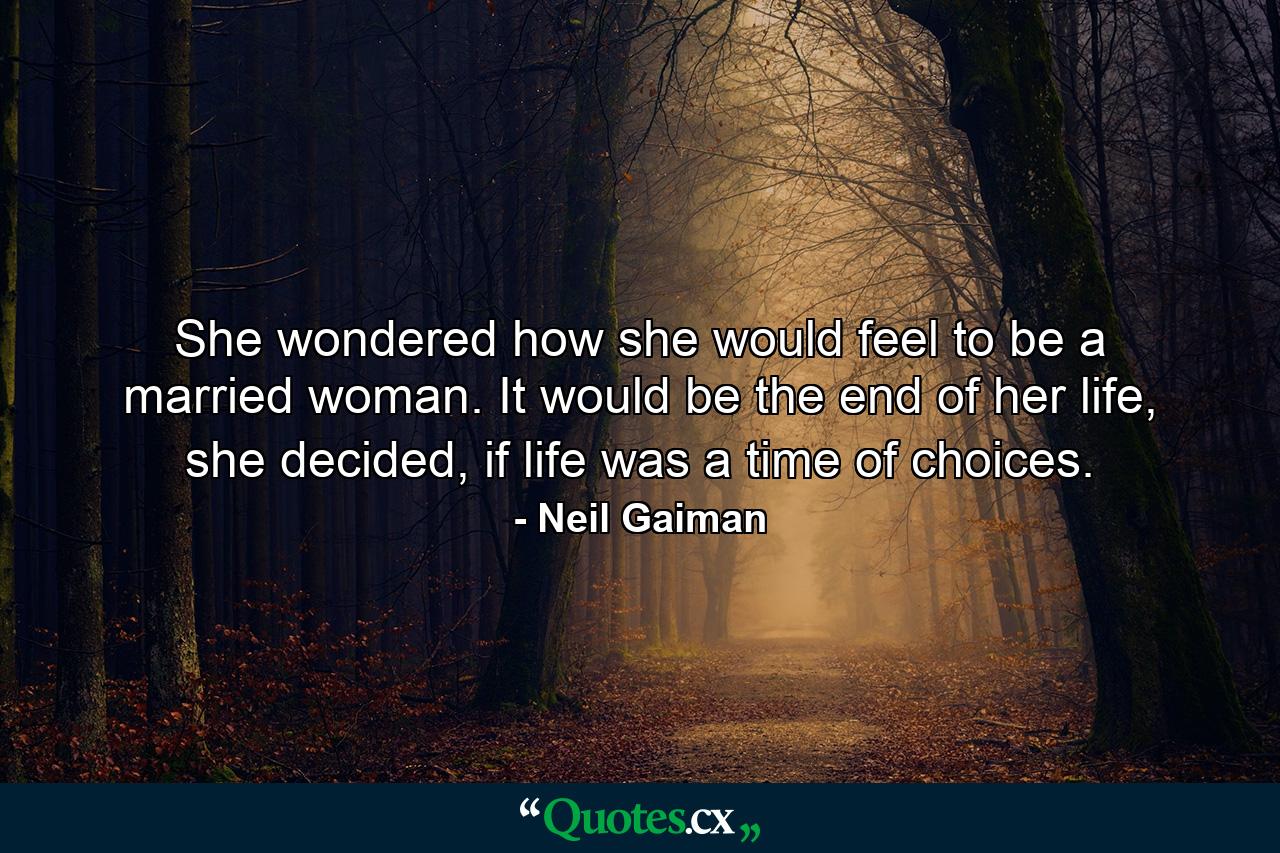 She wondered how she would feel to be a married woman. It would be the end of her life, she decided, if life was a time of choices. - Quote by Neil Gaiman