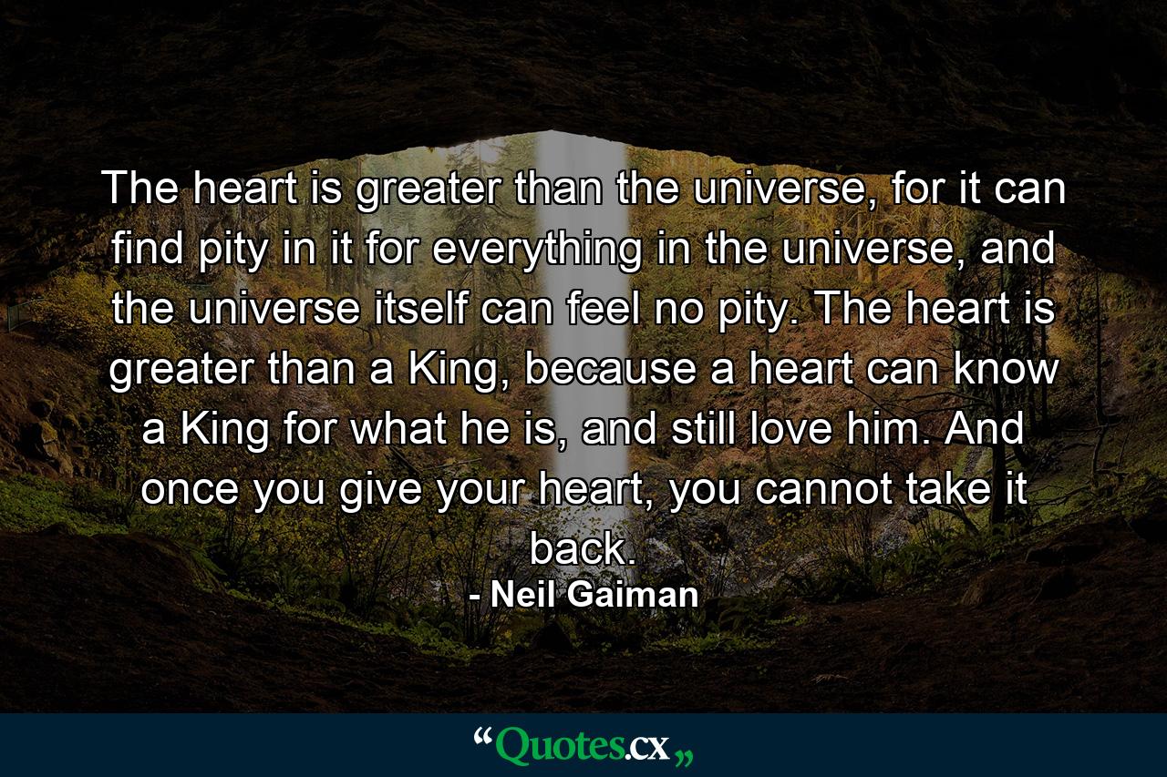 The heart is greater than the universe, for it can find pity in it for everything in the universe, and the universe itself can feel no pity. The heart is greater than a King, because a heart can know a King for what he is, and still love him. And once you give your heart, you cannot take it back. - Quote by Neil Gaiman