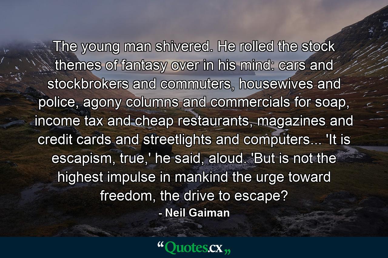 The young man shivered. He rolled the stock themes of fantasy over in his mind: cars and stockbrokers and commuters, housewives and police, agony columns and commercials for soap, income tax and cheap restaurants, magazines and credit cards and streetlights and computers... 'It is escapism, true,' he said, aloud. 'But is not the highest impulse in mankind the urge toward freedom, the drive to escape? - Quote by Neil Gaiman