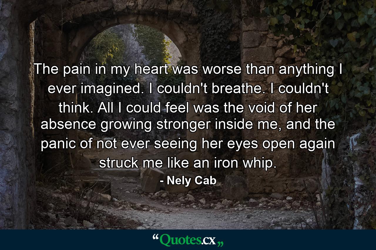 The pain in my heart was worse than anything I ever imagined. I couldn't breathe. I couldn't think. All I could feel was the void of her absence growing stronger inside me, and the panic of not ever seeing her eyes open again struck me like an iron whip. - Quote by Nely Cab