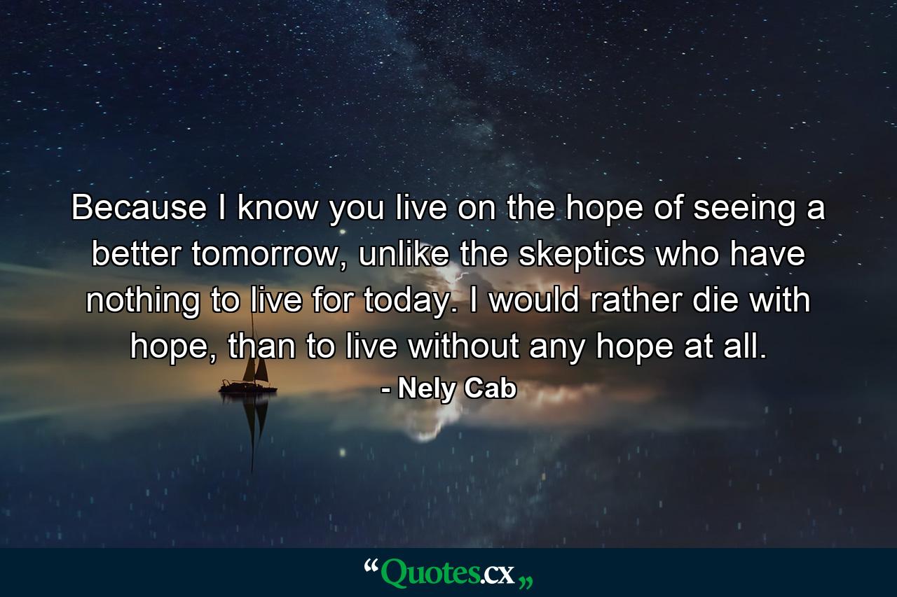 Because I know you live on the hope of seeing a better tomorrow, unlike the skeptics who have nothing to live for today. I would rather die with hope, than to live without any hope at all. - Quote by Nely Cab