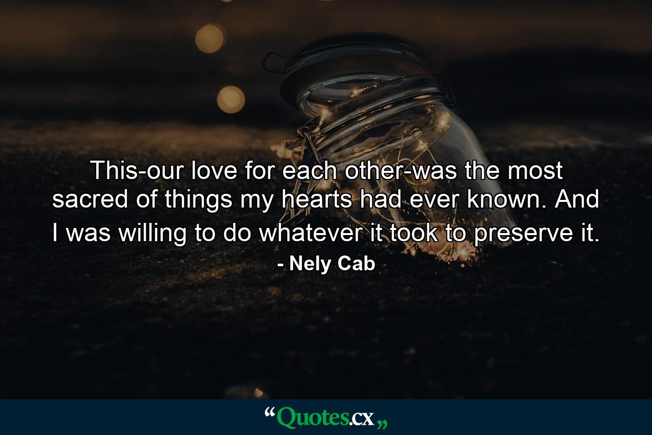 This-our love for each other-was the most sacred of things my hearts had ever known. And I was willing to do whatever it took to preserve it. - Quote by Nely Cab