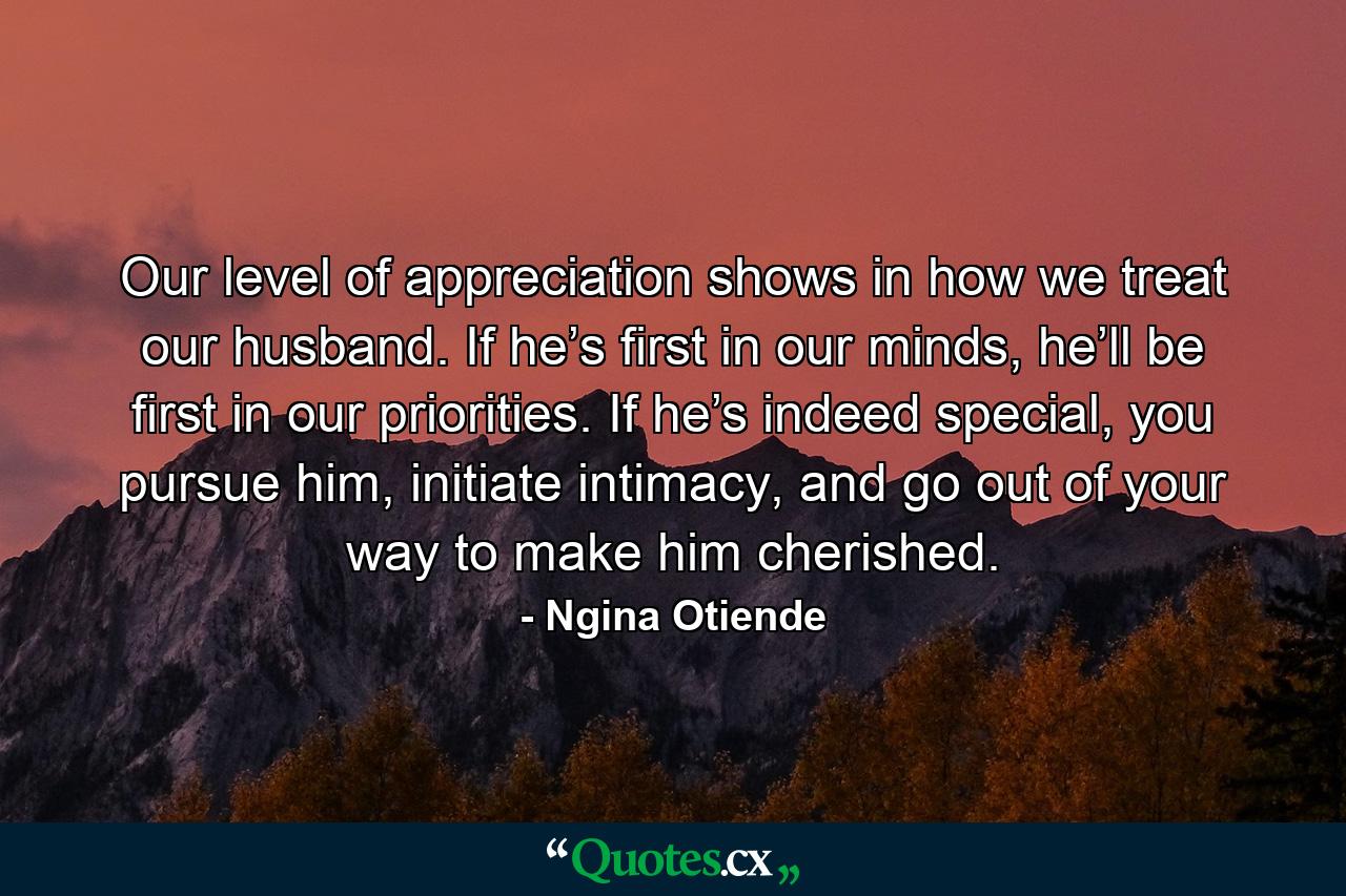 Our level of appreciation shows in how we treat our husband. If he’s first in our minds, he’ll be first in our priorities. If he’s indeed special, you pursue him, initiate intimacy, and go out of your way to make him cherished. - Quote by Ngina Otiende