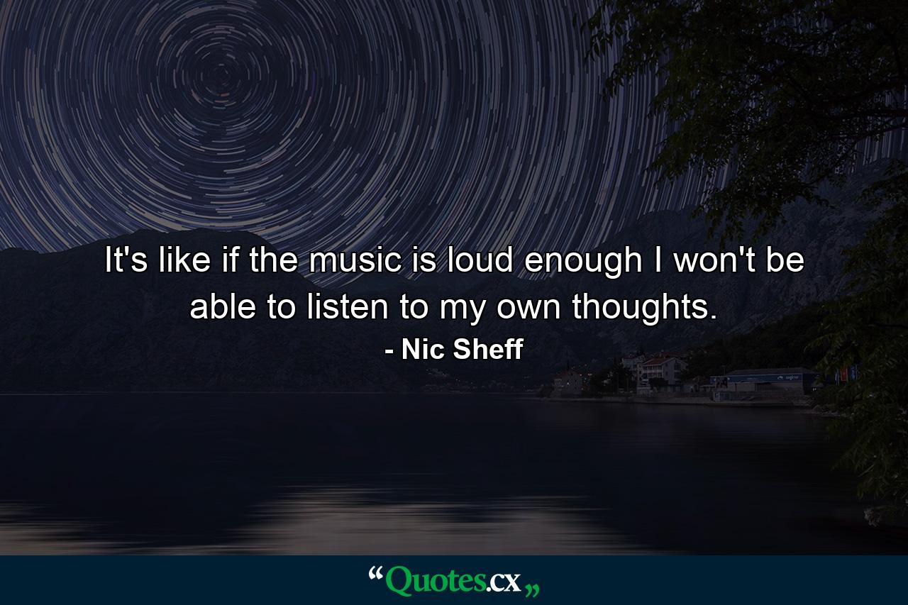 It's like if the music is loud enough I won't be able to listen to my own thoughts. - Quote by Nic Sheff