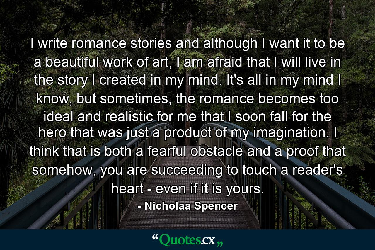 I write romance stories and although I want it to be a beautiful work of art, I am afraid that I will live in the story I created in my mind. It's all in my mind I know, but sometimes, the romance becomes too ideal and realistic for me that I soon fall for the hero that was just a product of my imagination. I think that is both a fearful obstacle and a proof that somehow, you are succeeding to touch a reader's heart - even if it is yours. - Quote by Nicholaa Spencer