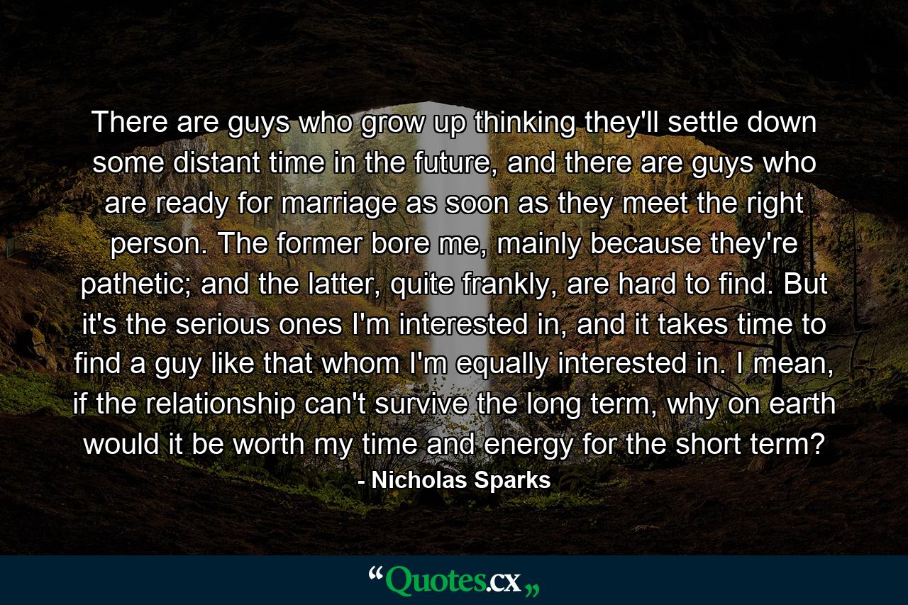 There are guys who grow up thinking they'll settle down some distant time in the future, and there are guys who are ready for marriage as soon as they meet the right person. The former bore me, mainly because they're pathetic; and the latter, quite frankly, are hard to find. But it's the serious ones I'm interested in, and it takes time to find a guy like that whom I'm equally interested in. I mean, if the relationship can't survive the long term, why on earth would it be worth my time and energy for the short term? - Quote by Nicholas Sparks