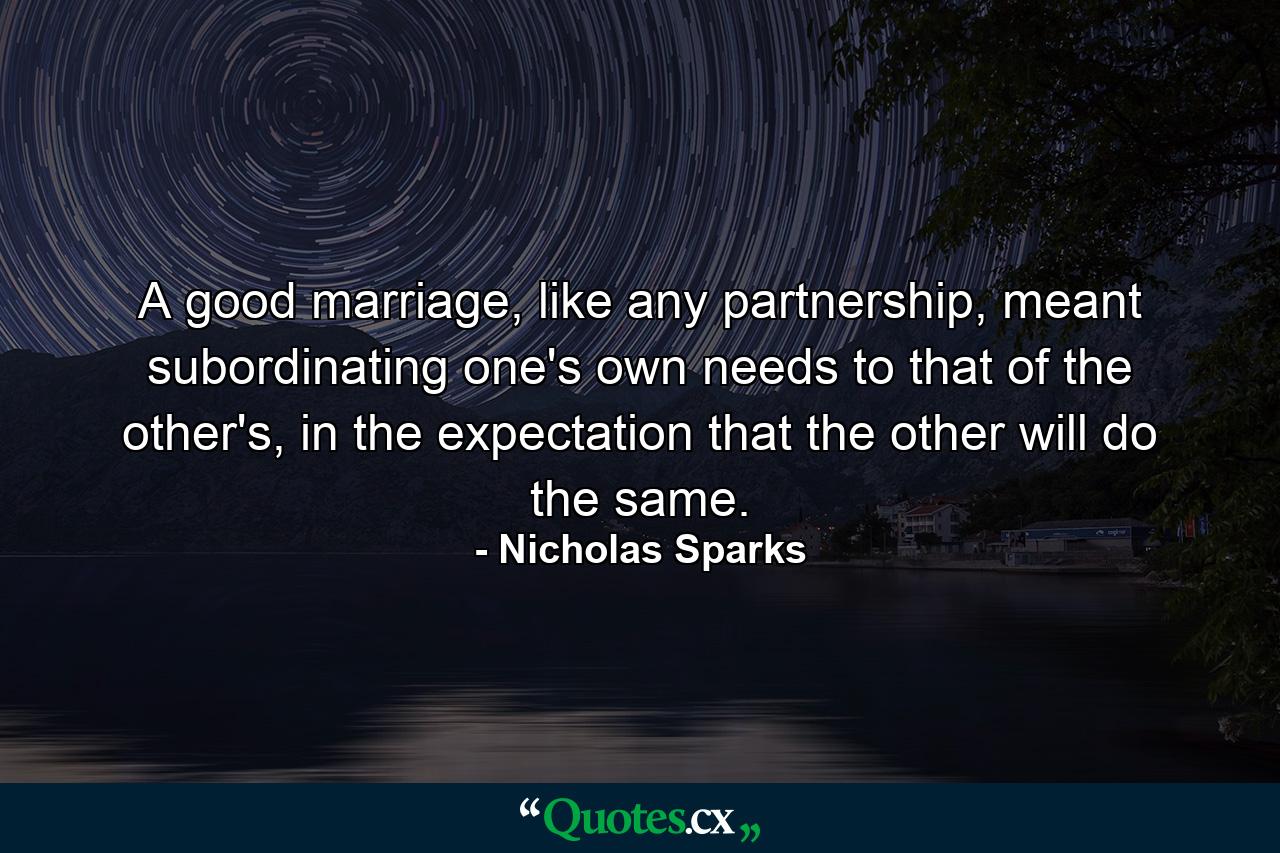 A good marriage, like any partnership, meant subordinating one's own needs to that of the other's, in the expectation that the other will do the same. - Quote by Nicholas Sparks