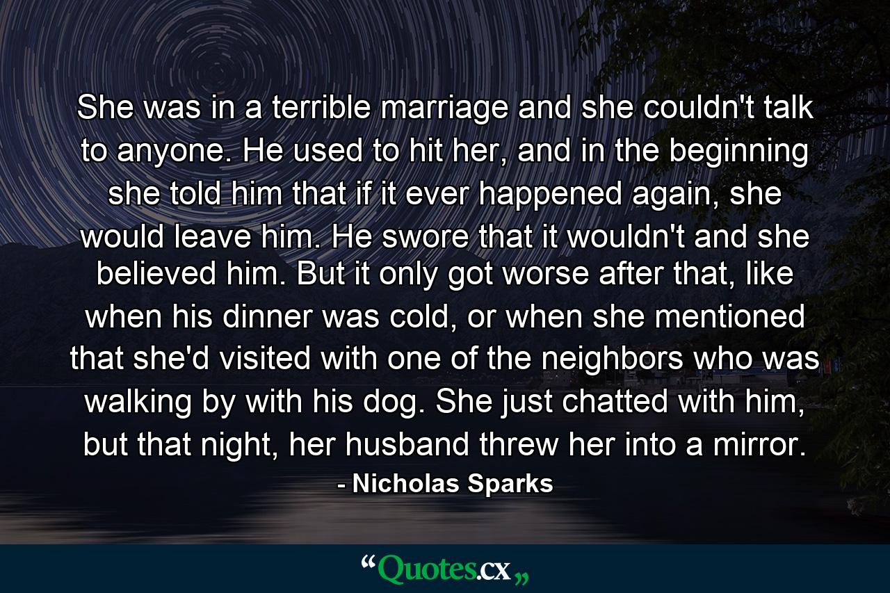 She was in a terrible marriage and she couldn't talk to anyone. He used to hit her, and in the beginning she told him that if it ever happened again, she would leave him. He swore that it wouldn't and she believed him. But it only got worse after that, like when his dinner was cold, or when she mentioned that she'd visited with one of the neighbors who was walking by with his dog. She just chatted with him, but that night, her husband threw her into a mirror. - Quote by Nicholas Sparks