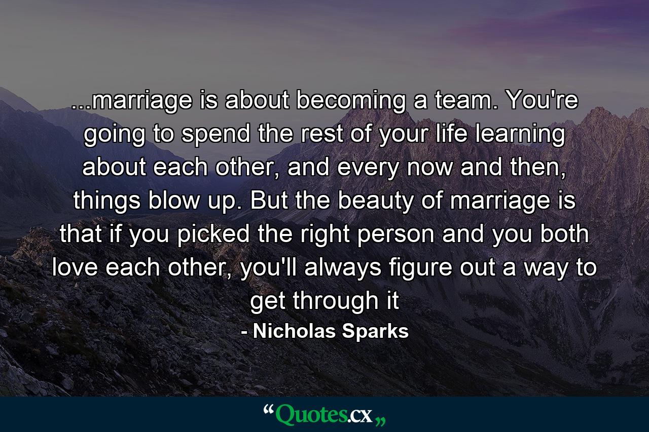 ...marriage is about becoming a team. You're going to spend the rest of your life learning about each other, and every now and then, things blow up. But the beauty of marriage is that if you picked the right person and you both love each other, you'll always figure out a way to get through it - Quote by Nicholas Sparks