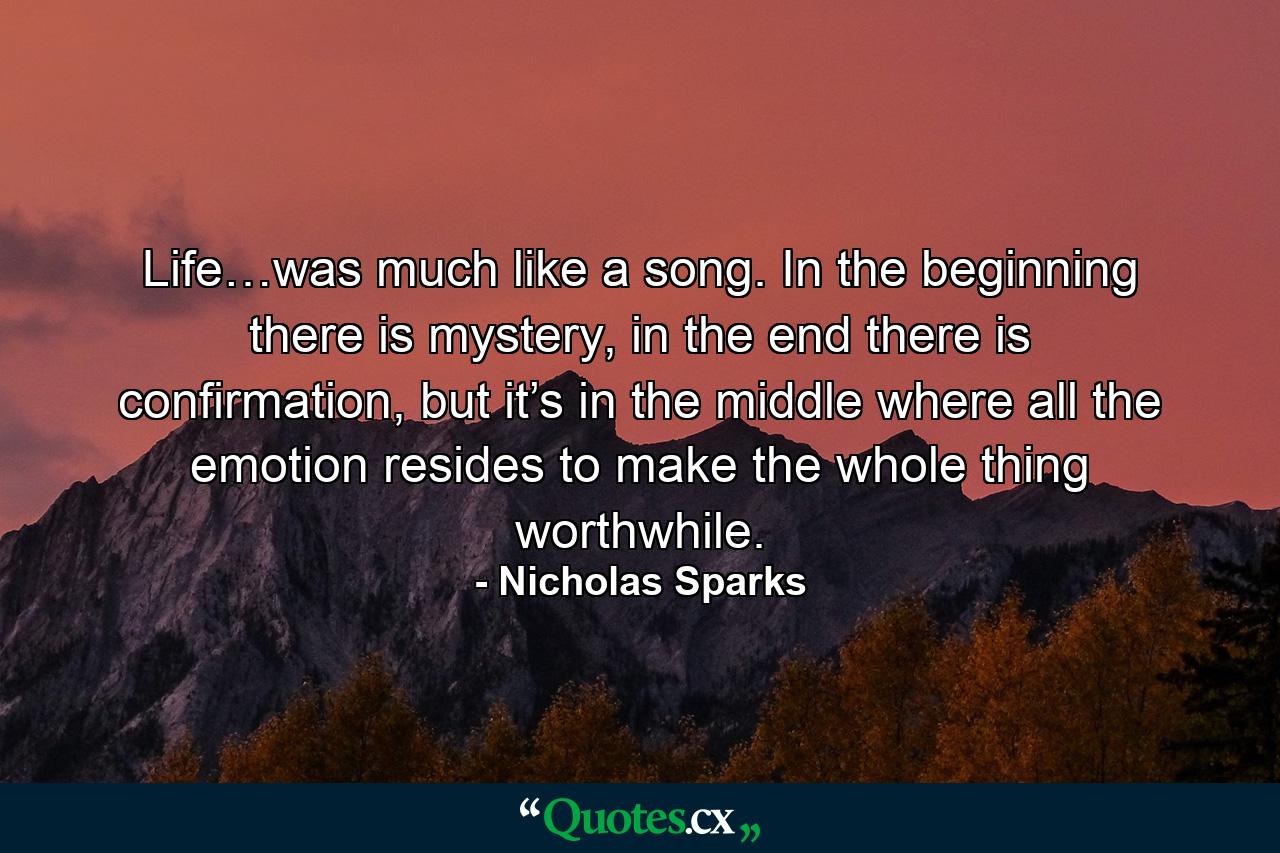 Life…was much like a song. In the beginning there is mystery, in the end there is confirmation, but it’s in the middle where all the emotion resides to make the whole thing worthwhile. - Quote by Nicholas Sparks