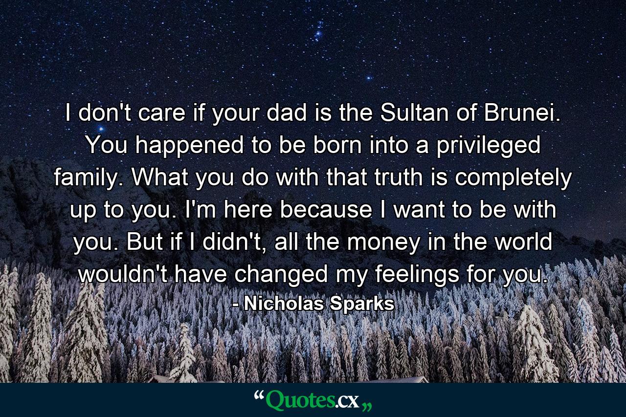 I don't care if your dad is the Sultan of Brunei. You happened to be born into a privileged family. What you do with that truth is completely up to you. I'm here because I want to be with you. But if I didn't, all the money in the world wouldn't have changed my feelings for you. - Quote by Nicholas Sparks