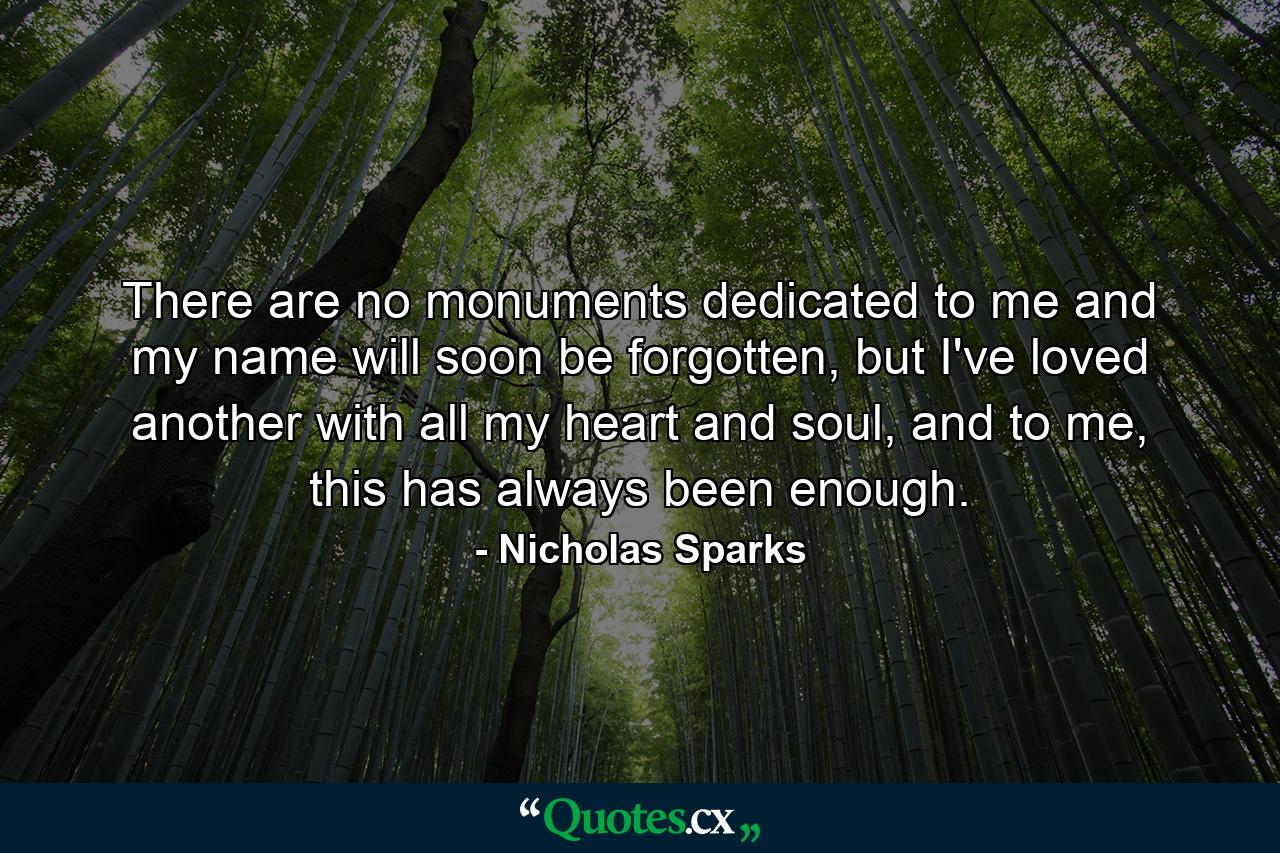 There are no monuments dedicated to me and my name will soon be forgotten, but I've loved another with all my heart and soul, and to me, this has always been enough. - Quote by Nicholas Sparks