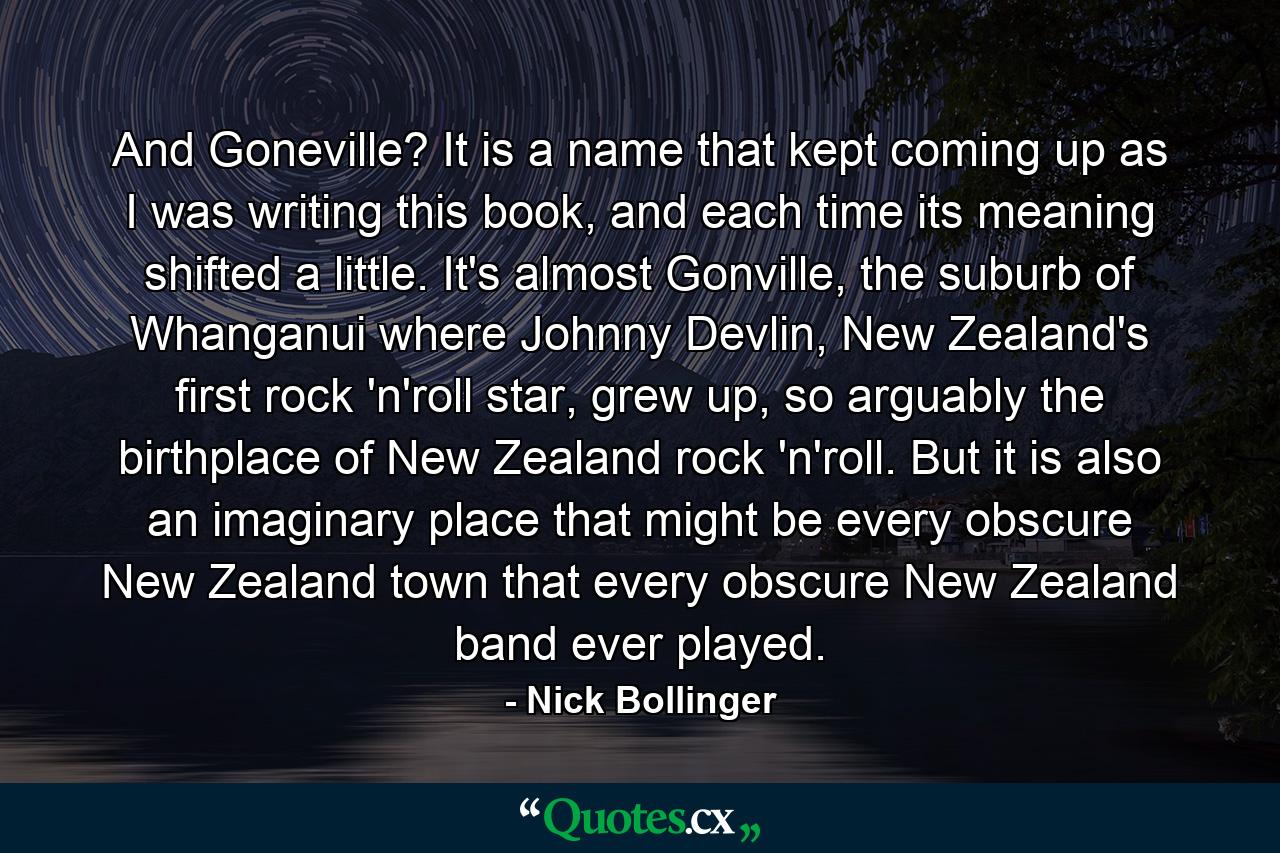 And Goneville? It is a name that kept coming up as I was writing this book, and each time its meaning shifted a little. It's almost Gonville, the suburb of Whanganui where Johnny Devlin, New Zealand's first rock 'n'roll star, grew up, so arguably the birthplace of New Zealand rock 'n'roll. But it is also an imaginary place that might be every obscure New Zealand town that every obscure New Zealand band ever played. - Quote by Nick Bollinger