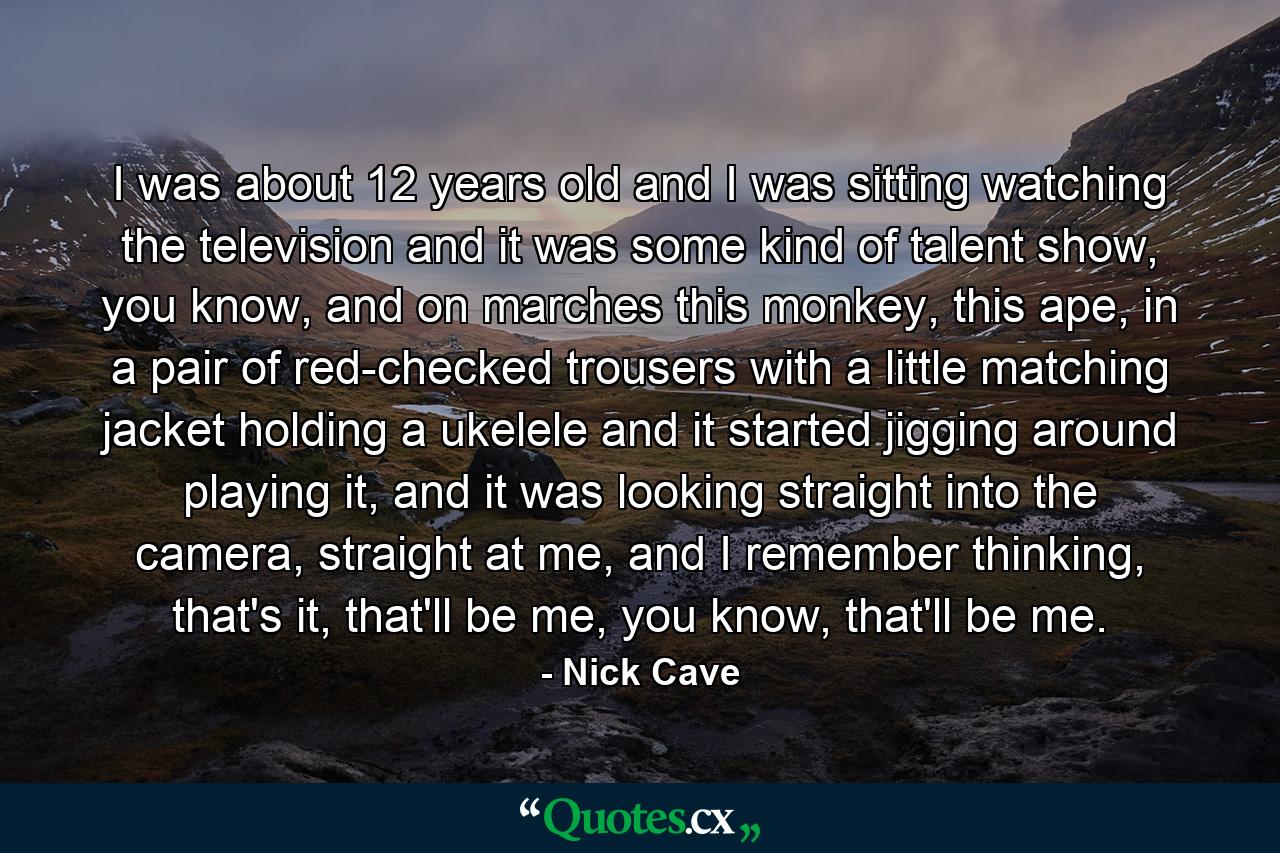 I was about 12 years old and I was sitting watching the television and it was some kind of talent show, you know, and on marches this monkey, this ape, in a pair of red-checked trousers with a little matching jacket holding a ukelele and it started jigging around playing it, and it was looking straight into the camera, straight at me, and I remember thinking, that's it, that'll be me, you know, that'll be me. - Quote by Nick Cave