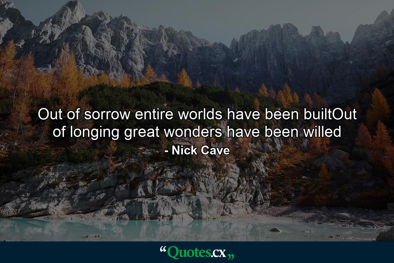 Out of sorrow entire worlds have been builtOut of longing great wonders have been willed - Quote by Nick Cave