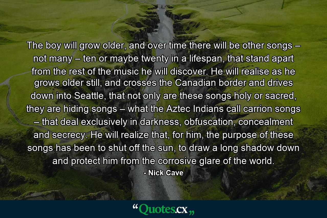 The boy will grow older, and over time there will be other songs – not many – ten or maybe twenty in a lifespan, that stand apart from the rest of the music he will discover. He will realise as he grows older still, and crosses the Canadian border and drives down into Seattle, that not only are these songs holy or sacred, they are hiding songs – what the Aztec Indians call carrion songs – that deal exclusively in darkness, obfuscation, concealment and secrecy. He will realize that, for him, the purpose of these songs has been to shut off the sun, to draw a long shadow down and protect him from the corrosive glare of the world. - Quote by Nick Cave