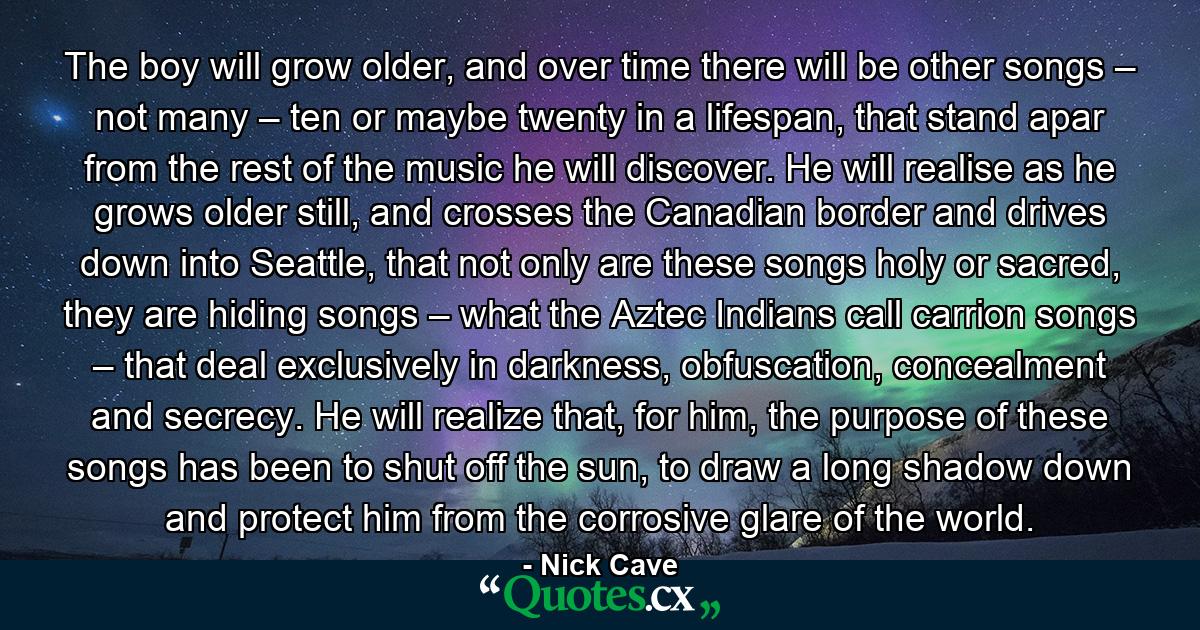 The boy will grow older, and over time there will be other songs – not many – ten or maybe twenty in a lifespan, that stand apar from the rest of the music he will discover. He will realise as he grows older still, and crosses the Canadian border and drives down into Seattle, that not only are these songs holy or sacred, they are hiding songs – what the Aztec Indians call carrion songs – that deal exclusively in darkness, obfuscation, concealment and secrecy. He will realize that, for him, the purpose of these songs has been to shut off the sun, to draw a long shadow down and protect him from the corrosive glare of the world. - Quote by Nick Cave