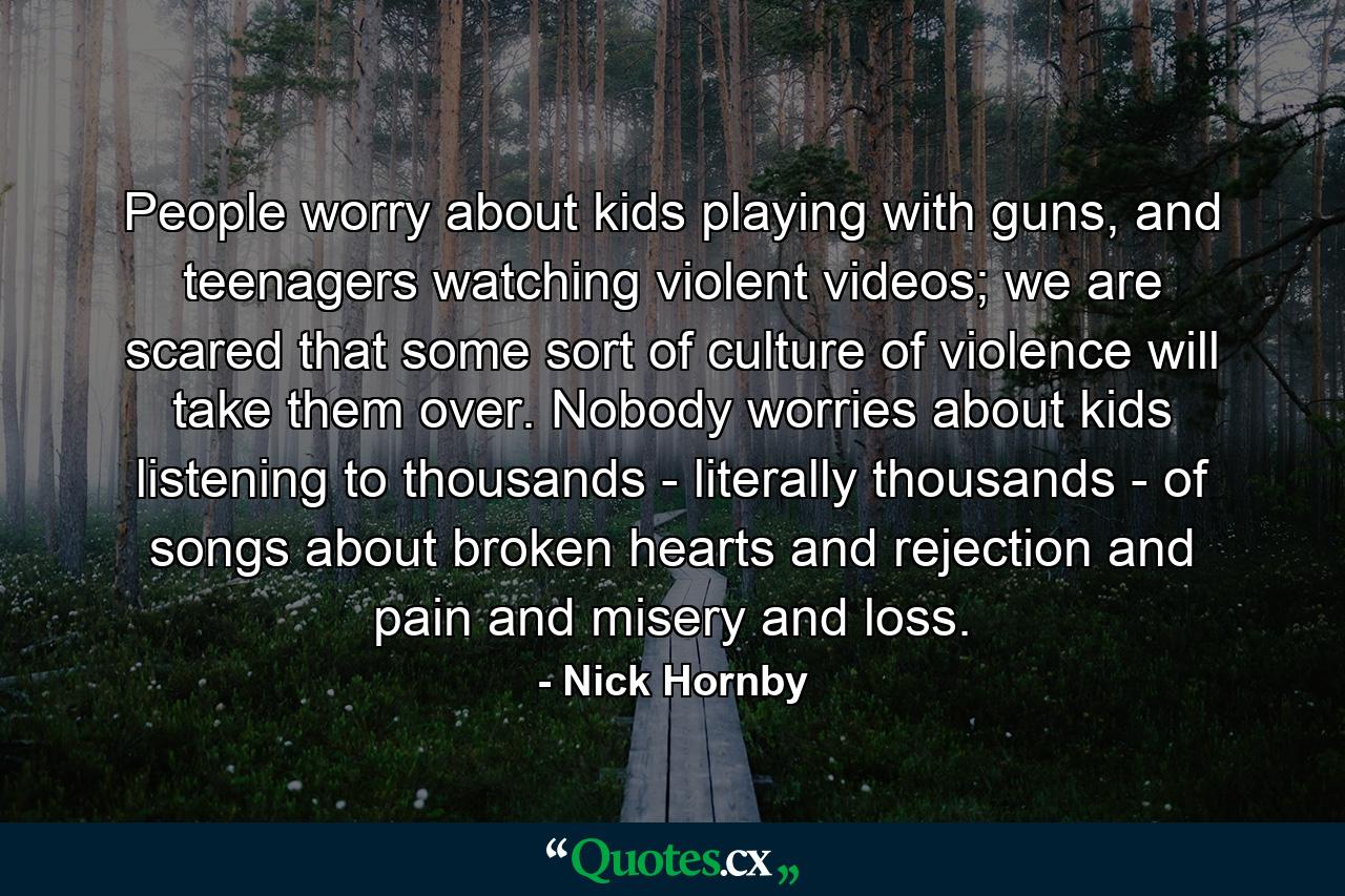 People worry about kids playing with guns, and teenagers watching violent videos; we are scared that some sort of culture of violence will take them over. Nobody worries about kids listening to thousands - literally thousands - of songs about broken hearts and rejection and pain and misery and loss. - Quote by Nick Hornby