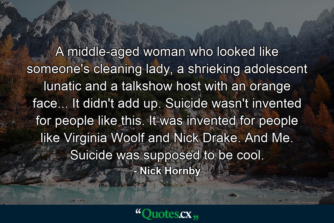 A middle-aged woman who looked like someone's cleaning lady, a shrieking adolescent lunatic and a talkshow host with an orange face... It didn't add up. Suicide wasn't invented for people like this. It was invented for people like Virginia Woolf and Nick Drake. And Me. Suicide was supposed to be cool. - Quote by Nick Hornby