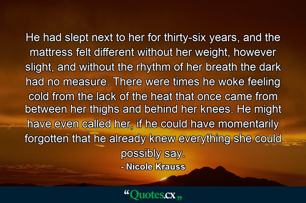 He had slept next to her for thirty-six years, and the mattress felt different without her weight, however slight, and without the rhythm of her breath the dark had no measure. There were times he woke feeling cold from the lack of the heat that once came from between her thighs and behind her knees. He might have even called her, if he could have momentarily forgotten that he already knew everything she could possibly say. - Quote by Nicole Krauss