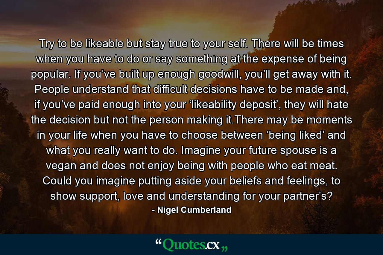 Try to be likeable but stay true to your self. There will be times when you have to do or say something at the expense of being popular. If you’ve built up enough goodwill, you’ll get away with it. People understand that difficult decisions have to be made and, if you’ve paid enough into your ‘likeability deposit’, they will hate the decision but not the person making it.There may be moments in your life when you have to choose between ‘being liked’ and what you really want to do. Imagine your future spouse is a vegan and does not enjoy being with people who eat meat. Could you imagine putting aside your beliefs and feelings, to show support, love and understanding for your partner’s? - Quote by Nigel Cumberland