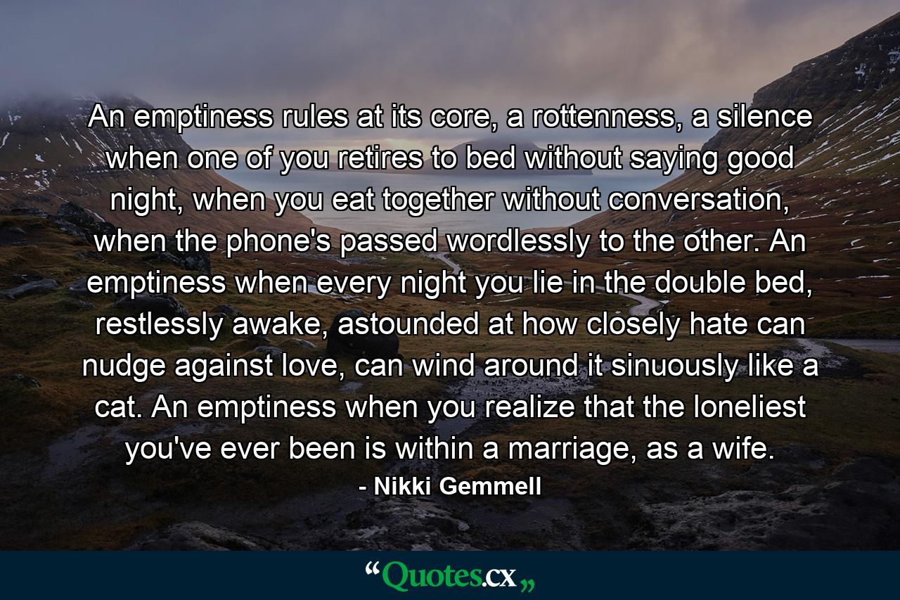 An emptiness rules at its core, a rottenness, a silence when one of you retires to bed without saying good night, when you eat together without conversation, when the phone's passed wordlessly to the other. An emptiness when every night you lie in the double bed, restlessly awake, astounded at how closely hate can nudge against love, can wind around it sinuously like a cat. An emptiness when you realize that the loneliest you've ever been is within a marriage, as a wife. - Quote by Nikki Gemmell