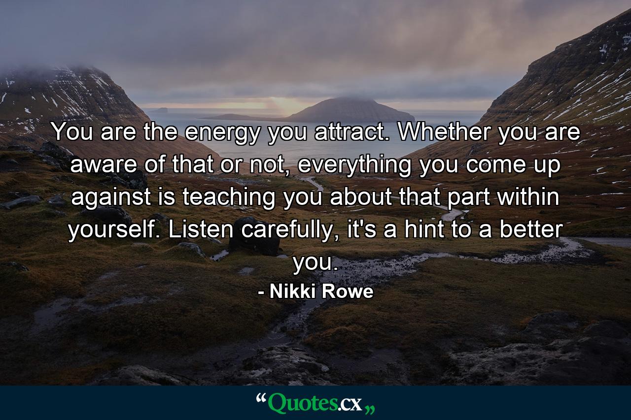 You are the energy you attract. Whether you are aware of that or not, everything you come up against is teaching you about that part within yourself. Listen carefully, it's a hint to a better you. - Quote by Nikki Rowe