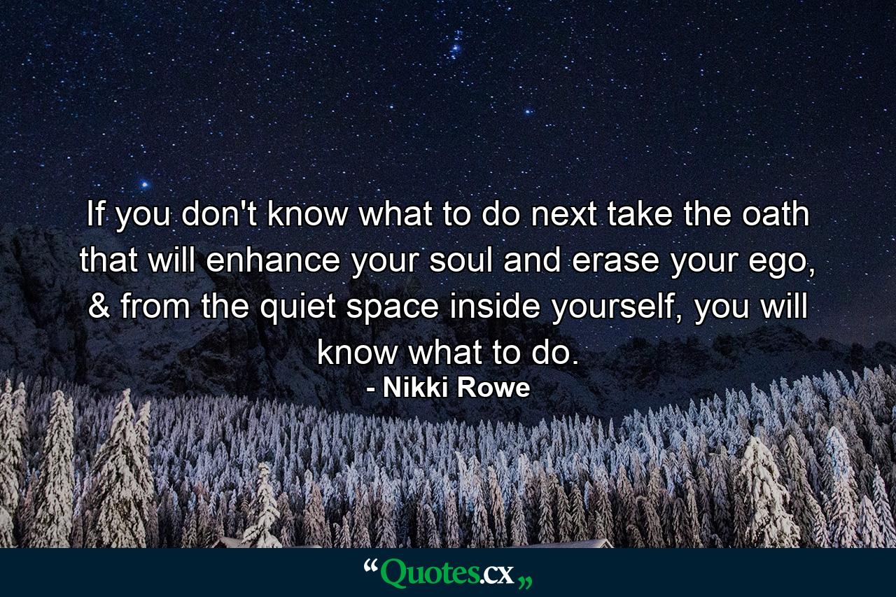 If you don't know what to do next take the oath that will enhance your soul and erase your ego, & from the quiet space inside yourself, you will know what to do. - Quote by Nikki Rowe