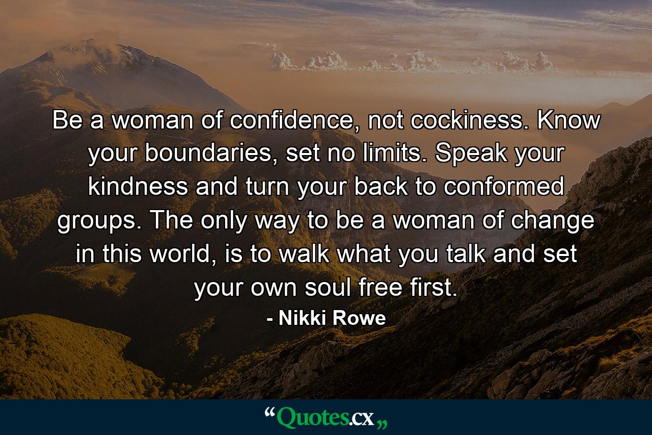 Be a woman of confidence, not cockiness. Know your boundaries, set no limits. Speak your kindness and turn your back to conformed groups. The only way to be a woman of change in this world, is to walk what you talk and set your own soul free first. - Quote by Nikki Rowe