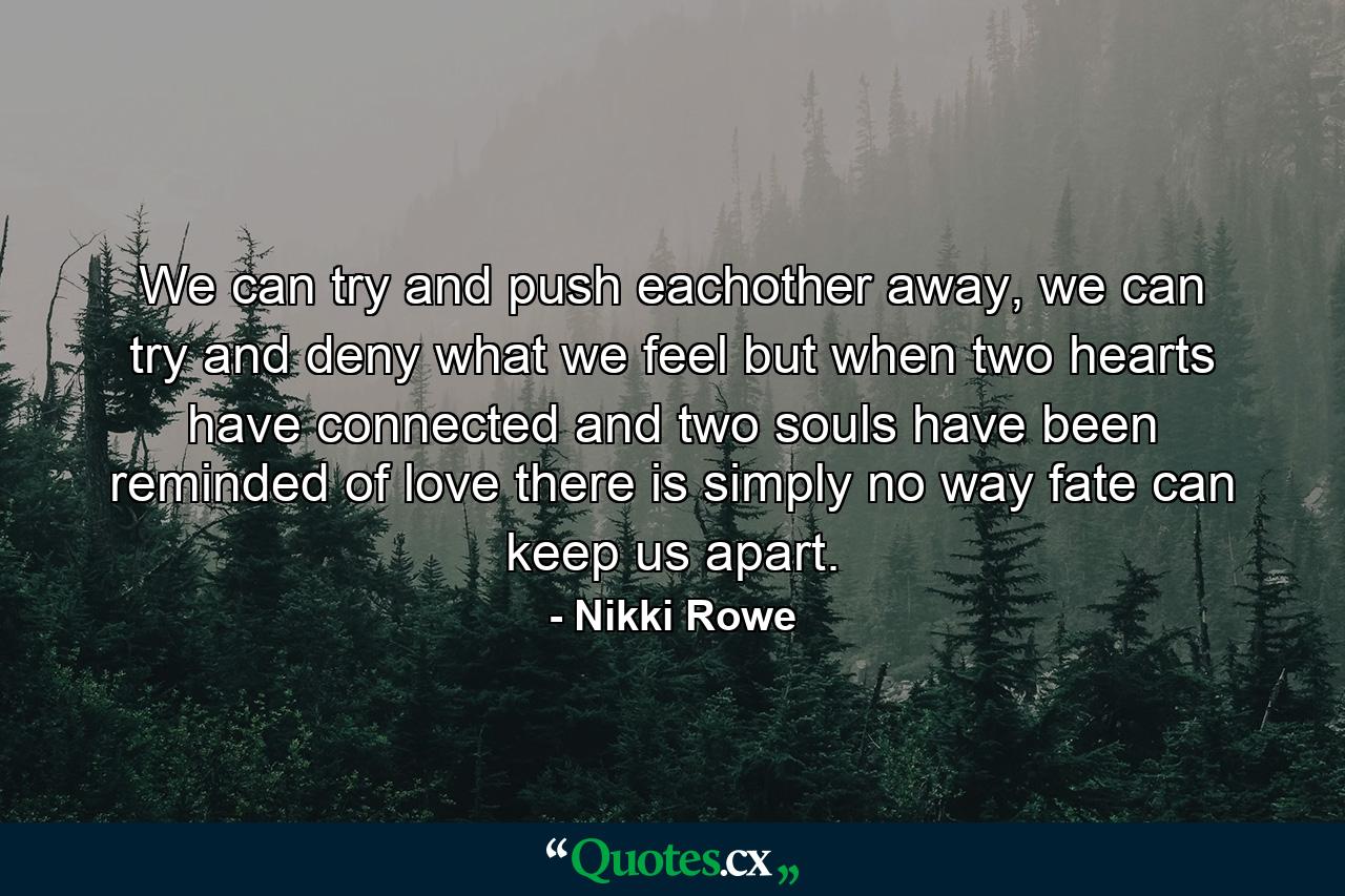 We can try and push eachother away, we can try and deny what we feel but when two hearts have connected and two souls have been reminded of love there is simply no way fate can keep us apart. - Quote by Nikki Rowe