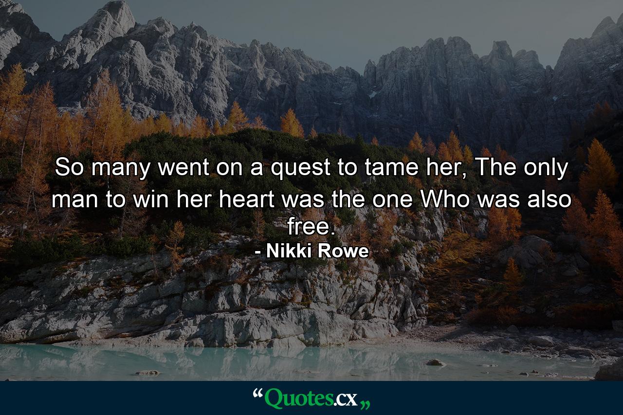 So many went on a quest to tame her, The only man to win her heart was the one Who was also free. - Quote by Nikki Rowe