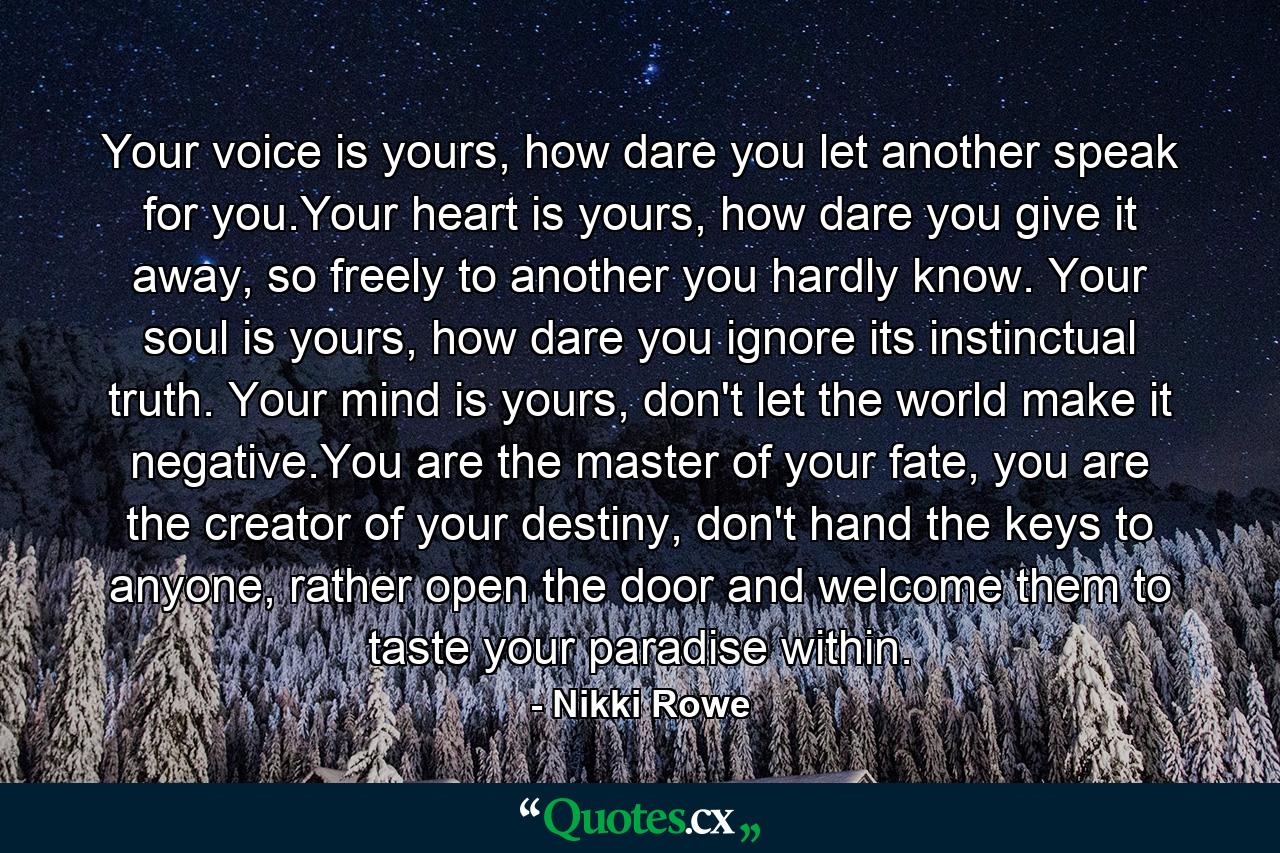 Your voice is yours, how dare you let another speak for you.Your heart is yours, how dare you give it away, so freely to another you hardly know. Your soul is yours, how dare you ignore its instinctual truth. Your mind is yours, don't let the world make it negative.You are the master of your fate, you are the creator of your destiny, don't hand the keys to anyone, rather open the door and welcome them to taste your paradise within. - Quote by Nikki Rowe