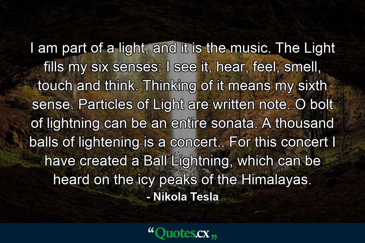 I am part of a light, and it is the music. The Light fills my six senses: I see it, hear, feel, smell, touch and think. Thinking of it means my sixth sense. Particles of Light are written note. O bolt of lightning can be an entire sonata. A thousand balls of lightening is a concert.. For this concert I have created a Ball Lightning, which can be heard on the icy peaks of the Himalayas. - Quote by Nikola Tesla