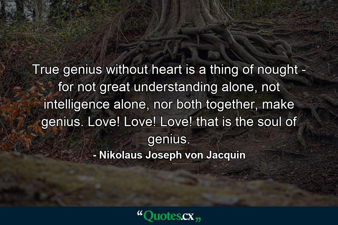 True genius without heart is a thing of nought - for not great understanding alone, not intelligence alone, nor both together, make genius. Love! Love! Love! that is the soul of genius. - Quote by Nikolaus Joseph von Jacquin