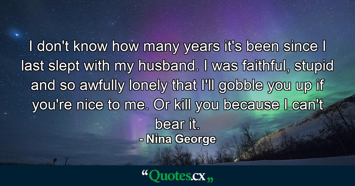 I don't know how many years it's been since I last slept with my husband. I was faithful, stupid and so awfully lonely that I'll gobble you up if you're nice to me. Or kill you because I can't bear it. - Quote by Nina George