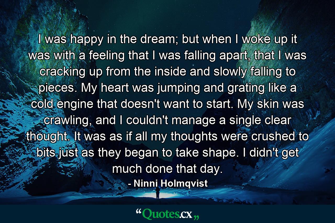 I was happy in the dream; but when I woke up it was with a feeling that I was falling apart, that I was cracking up from the inside and slowly falling to pieces. My heart was jumping and grating like a cold engine that doesn't want to start. My skin was crawling, and I couldn't manage a single clear thought. It was as if all my thoughts were crushed to bits just as they began to take shape. I didn't get much done that day. - Quote by Ninni Holmqvist