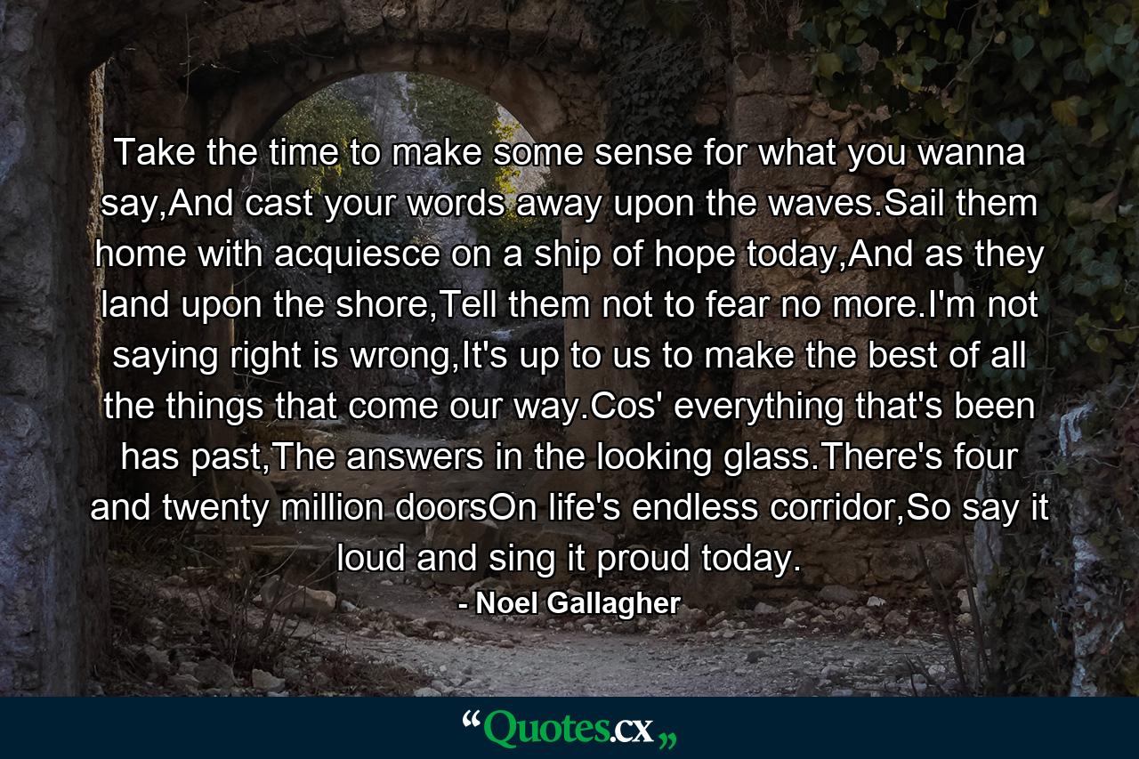 Take the time to make some sense for what you wanna say,And cast your words away upon the waves.Sail them home with acquiesce on a ship of hope today,And as they land upon the shore,Tell them not to fear no more.I'm not saying right is wrong,It's up to us to make the best of all the things that come our way.Cos' everything that's been has past,The answers in the looking glass.There's four and twenty million doorsOn life's endless corridor,So say it loud and sing it proud today. - Quote by Noel Gallagher